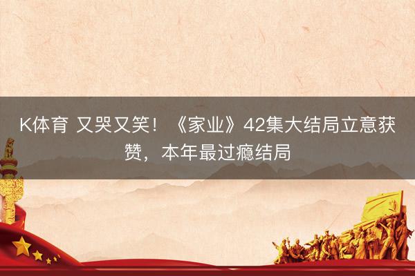 K体育 又哭又笑！《家业》42集大结局立意获赞，本年最过瘾结局