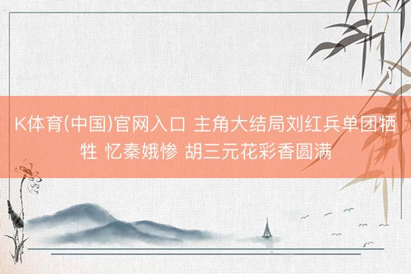 K体育(中国)官网入口 主角大结局刘红兵单团牺牲 忆秦娥惨 胡三元花彩香圆满