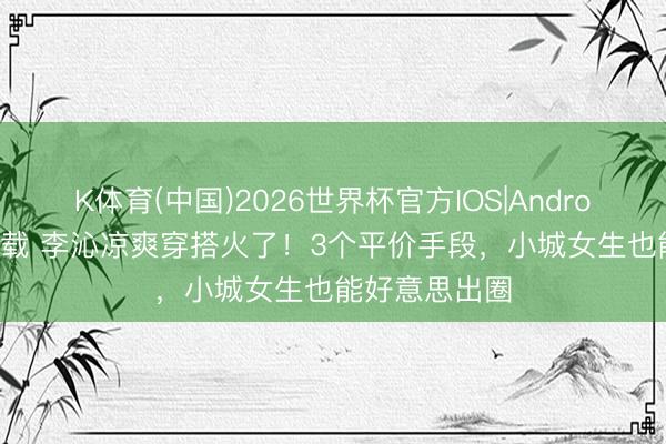 K体育(中国)2026世界杯官方IOS|Android手机app下载 李沁凉爽穿搭火了！3个平价手段，小城女生也能好意思出圈