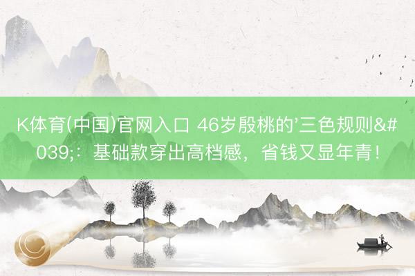 K体育(中国)官网入口 46岁殷桃的'三色规则':基础款穿出高档感,省钱又显年青!