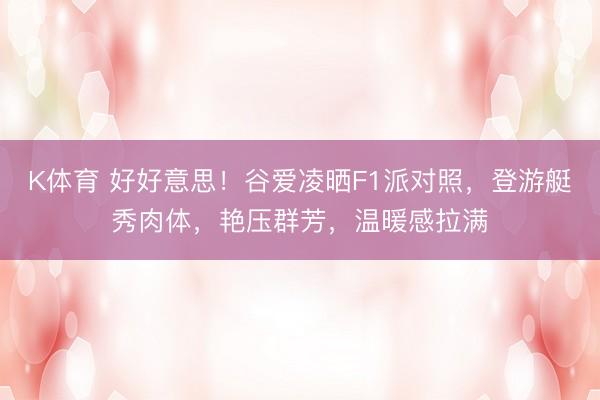 K体育 好好意思！谷爱凌晒F1派对照，登游艇秀肉体，艳压群芳，温暖感拉满