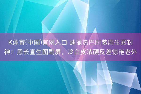 K体育(中国)官网入口 迪丽热巴时装周生图封神！黑长直生图刷屏，冷白皮浓颜反差惊艳老外