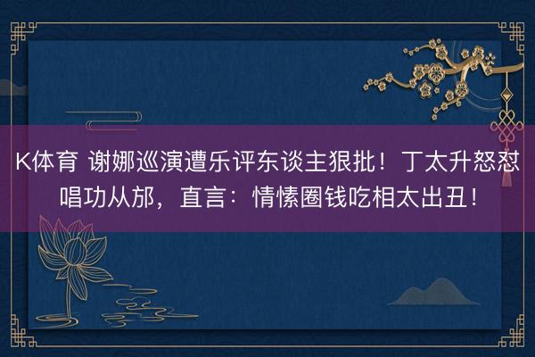 K体育 谢娜巡演遭乐评东谈主狠批!丁太升怒怼唱功从邡,直言:情愫圈钱吃相太出丑!