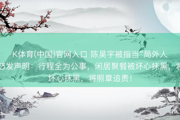 K体育(中国)官网入口 陈昊宇被指当“局外人”？责任室怒发声明：行程全为公事，闲居聚餐被坏心抹黑，将照章追责！