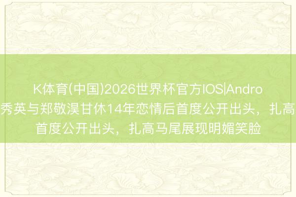 K体育(中国)2026世界杯官方IOS|Android手机app下载 崔秀英与郑敬淏甘休14年恋情后首度公开出头，扎高马尾展现明媚笑脸