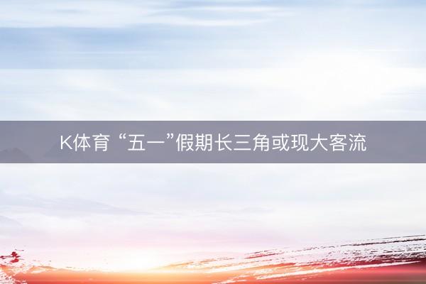 K体育 “五一”假期长三角或现大客流