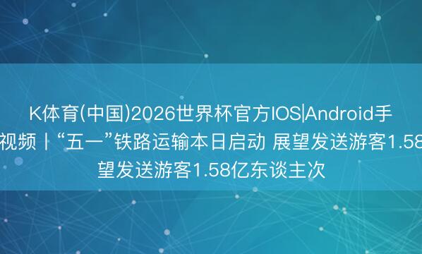 K体育(中国)2026世界杯官方IOS|Android手机app下载 视频丨“五一”铁路运输本日启动 展望发送游客1.58亿东谈主次