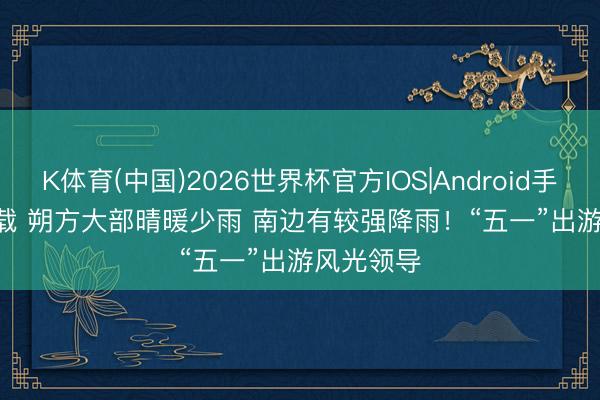 K体育(中国)2026世界杯官方IOS|Android手机app下载 朔方大部晴暖少雨 南边有较强降雨！“五一”出游风光领导