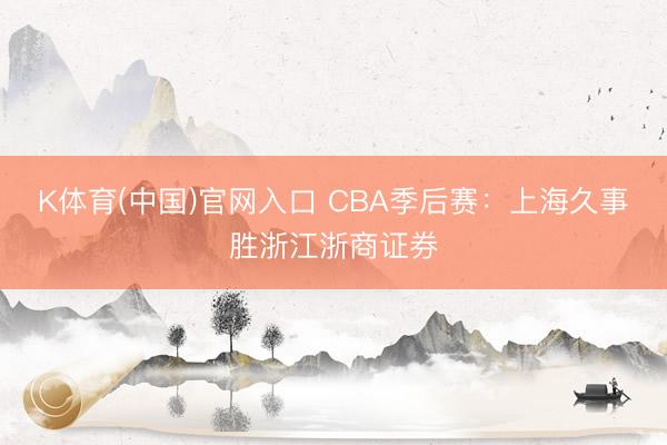 K体育(中国)官网入口 CBA季后赛：上海久事胜浙江浙商证券