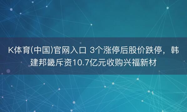 K体育(中国)官网入口 3个涨停后股价跌停,韩建邦畿斥资10.7亿元收购兴福新材