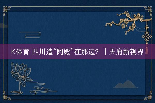K体育 四川造“阿嬷”在那边？｜天府新视界