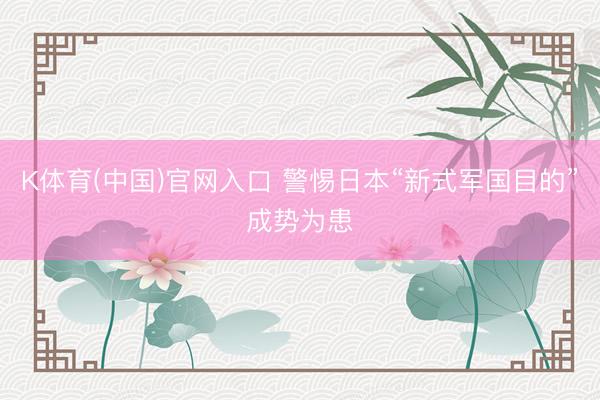 K体育(中国)官网入口 警惕日本“新式军国目的”成势为患