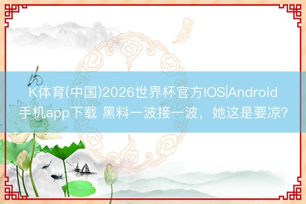 K体育(中国)2026世界杯官方IOS|Android手机app下载 黑料一波接一波，她这是要凉？