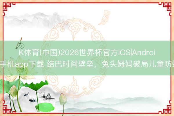 K体育(中国)2026世界杯官方IOS|Android手机app下载 结巴时间壁垒，兔头姆妈破局儿童防蛀