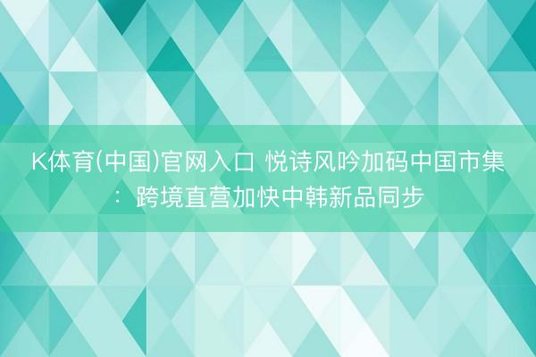 K体育(中国)官网入口 悦诗风吟加码中国市集:跨境直营加快中韩新品同步