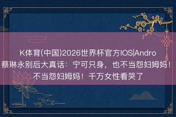 K体育(中国)2026世界杯官方IOS|Android手机app下载 蔡琳永别后大真话：宁可只身，也不当怨妇姆妈！千万女性看哭了