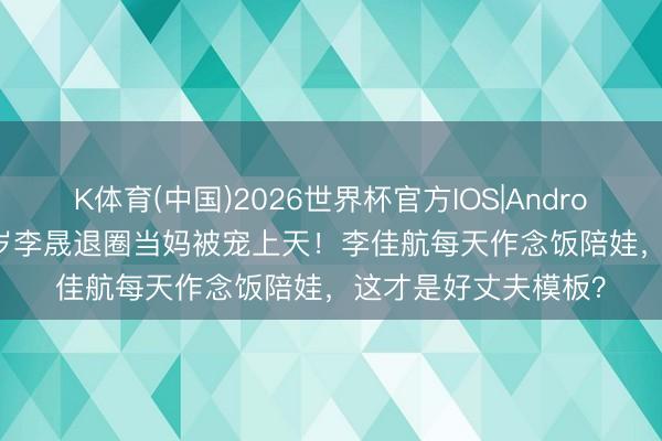 K体育(中国)2026世界杯官方IOS|Android手机app下载 40岁李晟退圈当妈被宠上天！李佳航每天作念饭陪娃，这才是好丈夫模板？