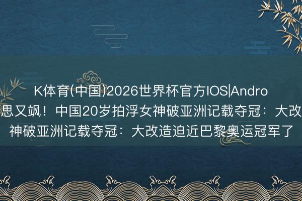 K体育(中国)2026世界杯官方IOS|Android手机app下载 又好意思又飒！中国20岁拍浮女神破亚洲记载夺冠：大改造迫近巴黎奥运冠军了