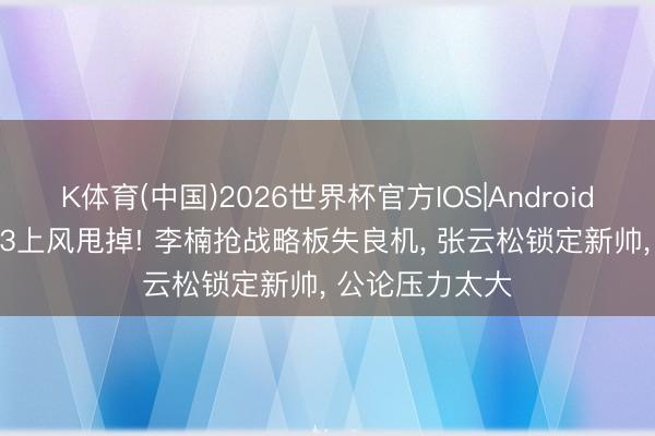 K体育(中国)2026世界杯官方IOS|Android手机app下载 3上风甩掉! 李楠抢战略板失良机， 张云松锁定新帅， 公论压力太大