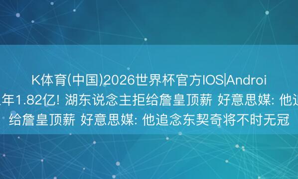 K体育(中国)2026世界杯官方IOS|Android手机app下载 最高三年1.82亿! 湖东说念主拒给詹皇顶薪 好意思媒: 他追念东契奇将不时无冠