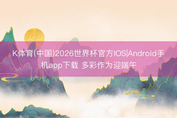 K体育(中国)2026世界杯官方IOS|Android手机app下载 多彩作为迎端午