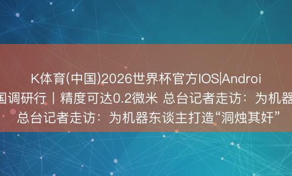 K体育(中国)2026世界杯官方IOS|Android手机app下载 活力中国调研行丨精度可达0.2微米 总台记者走访:为机器东谈主打造“洞烛其奸”