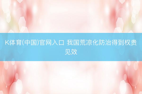 K体育(中国)官网入口 我国荒凉化防治得到权贵见效