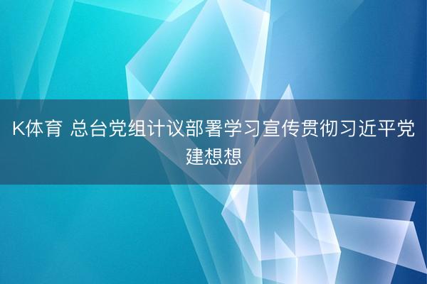 K体育 总台党组计议部署学习宣传贯彻习近平党建想想