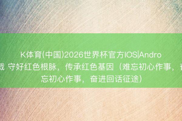 K体育(中国)2026世界杯官方IOS|Android手机app下载 守好红色根脉,传承红色基因(难忘初心作事,奋进回话征途)
