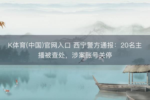 K体育(中国)官网入口 西宁警方通报:20名主播被查处,涉案账号关停